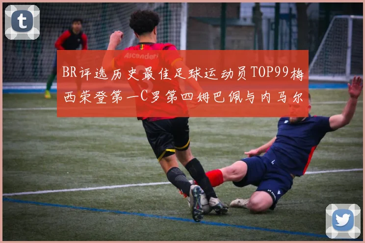 BR评选历史最佳足球运动员TOP99梅西荣登第一C罗第四姆巴佩与内马尔排名解析