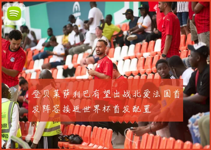 登贝莱萨利巴有望出战北爱法国首发阵容接近世界杯首发配置