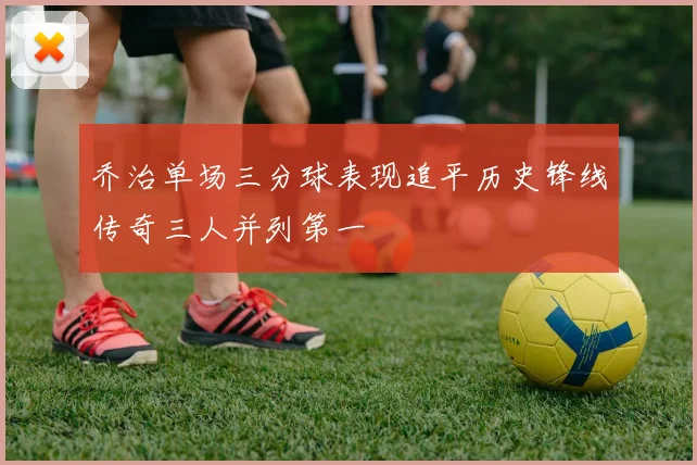 乔治单场三分球表现追平历史锋线传奇三人并列第一