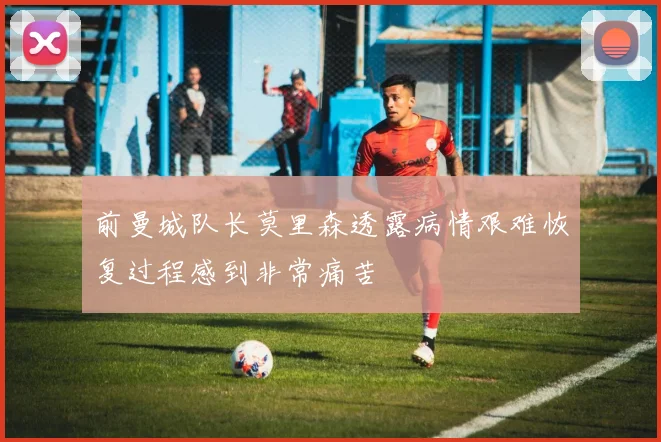 前曼城队长莫里森透露病情艰难恢复过程感到非常痛苦