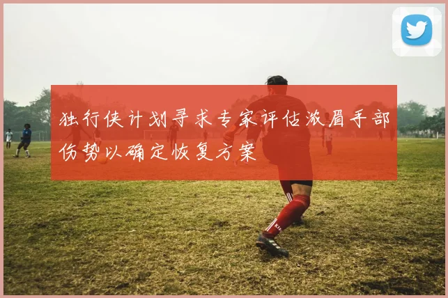 独行侠计划寻求专家评估浓眉手部伤势以确定恢复方案