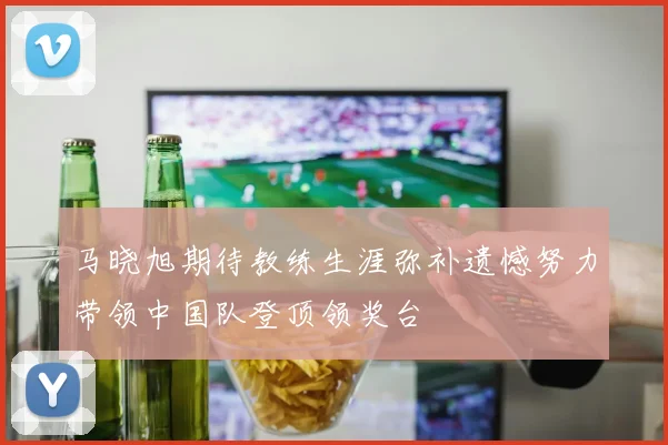 马晓旭期待教练生涯弥补遗憾努力带领中国队登顶领奖台