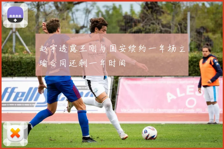 赵宇透露王刚与国安续约一年杨立瑜合同还剩一年时间
