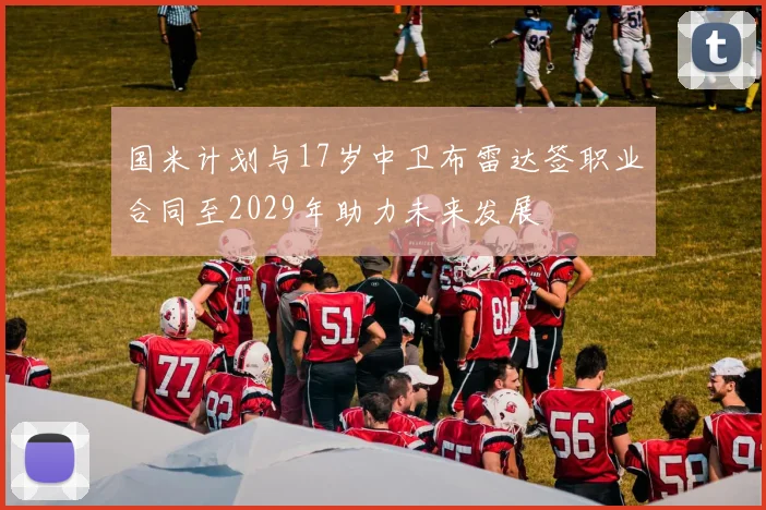 国米计划与17岁中卫布雷达签职业合同至2029年助力未来发展