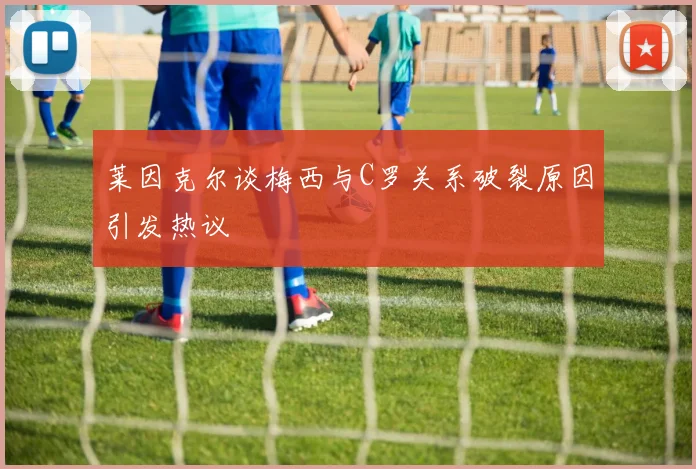 莱因克尔谈梅西与C罗关系破裂原因引发热议