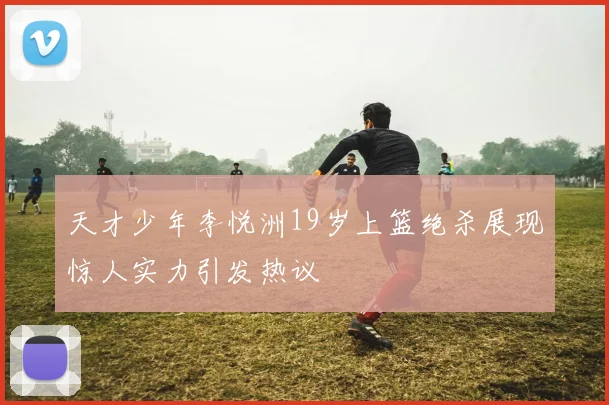 天才少年李悦洲19岁上篮绝杀展现惊人实力引发热议