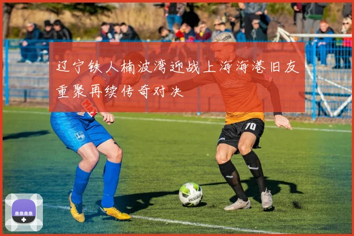 辽宁铁人楠波湾迎战上海海港旧友重聚再续传奇对决