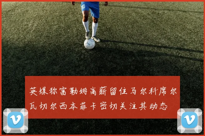 英媒称富勒姆高薪留住马尔科席尔瓦切尔西本菲卡密切关注其动态