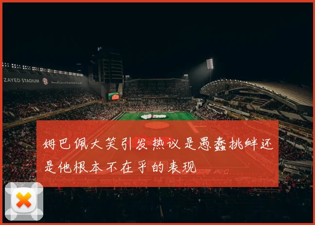 姆巴佩大笑引发热议是愚蠢挑衅还是他根本不在乎的表现