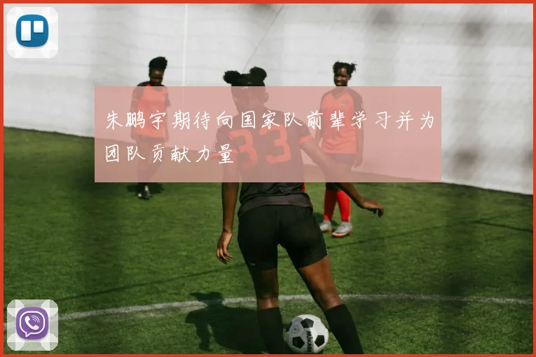 朱鹏宇期待向国家队前辈学习并为团队贡献力量