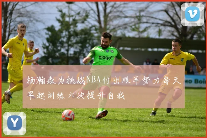杨瀚森为挑战NBA付出艰辛努力每天早起训练六次提升自我