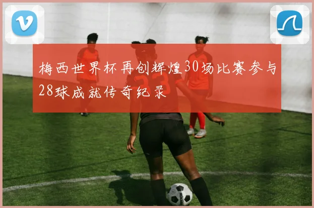 梅西世界杯再创辉煌30场比赛参与28球成就传奇纪录