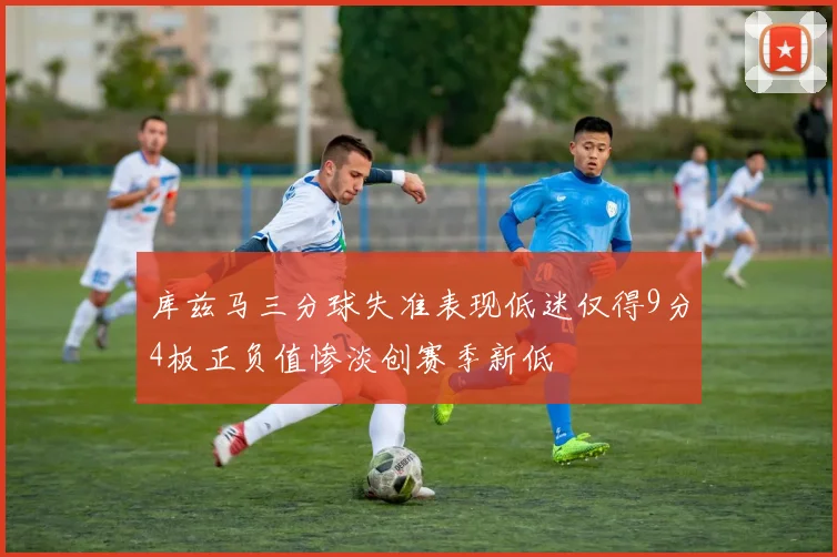 库兹马三分球失准表现低迷仅得9分4板正负值惨淡创赛季新低