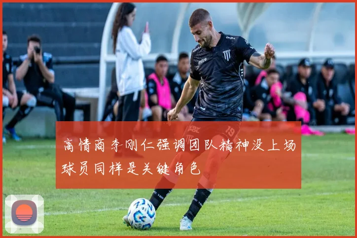 高情商李刚仁强调团队精神没上场球员同样是关键角色