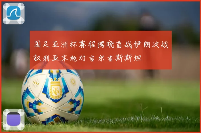国足亚洲杯赛程揭晓首战伊朗次战叙利亚末轮对吉尔吉斯斯坦