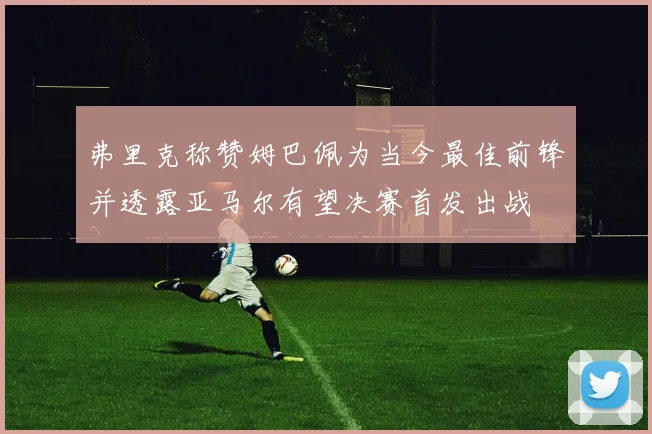 弗里克称赞姆巴佩为当今最佳前锋并透露亚马尔有望决赛首发出战