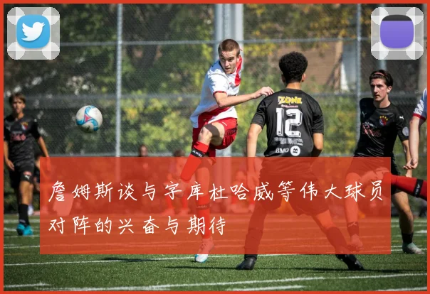 詹姆斯谈与字库杜哈威等伟大球员对阵的兴奋与期待