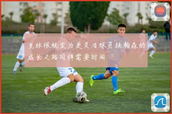 克林根蜕变为更灵活球员杨瀚森的成长之路同样需要时间
